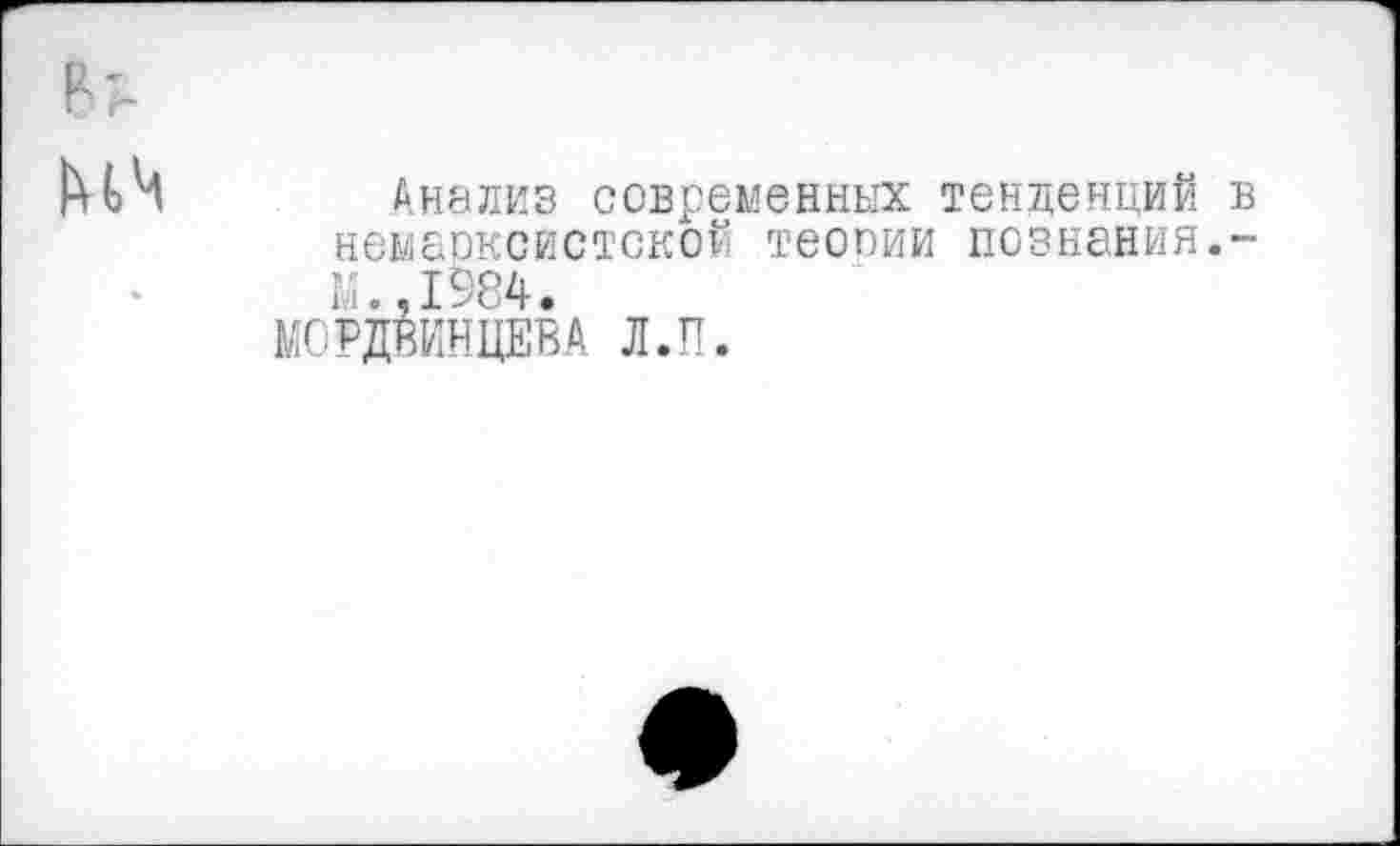 ﻿Анализ современных тенденций немарксистской теооии познания. м.,1984.
МОРДВИНЦЕВА Л.П.